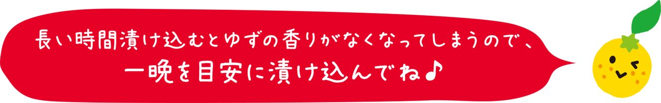 長い時間漬け込むとゆずの香りがなくなってしまうので、一晩を目安に漬け込んでね♪